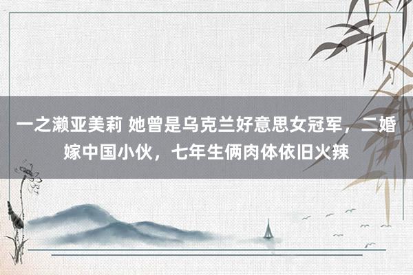 一之濑亚美莉 她曾是乌克兰好意思女冠军，二婚嫁中国小伙，七年生俩肉体依旧火辣