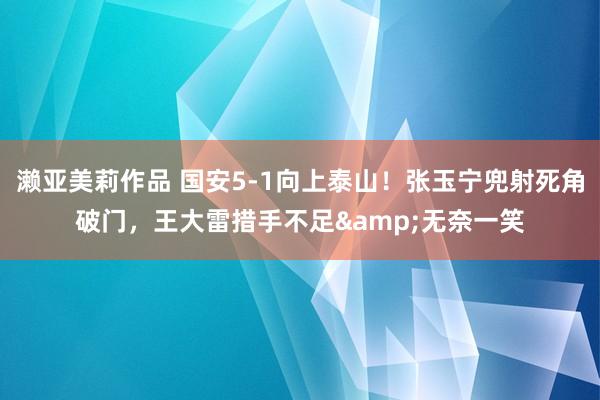 濑亚美莉作品 国安5-1向上泰山！张玉宁兜射死角破门，王大雷措手不足&无奈一笑