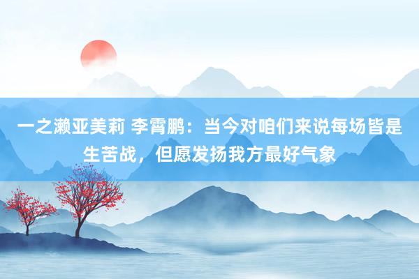 一之濑亚美莉 李霄鹏：当今对咱们来说每场皆是生苦战，但愿发扬我方最好气象