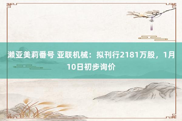 濑亚美莉番号 亚联机械：拟刊行2181万股，1月10日初步询价