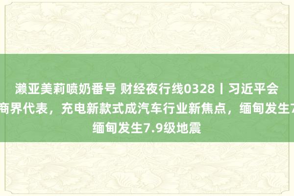 濑亚美莉喷奶番号 财经夜行线0328丨习近平会见国外工商界代表，充电新款式成汽车行业新焦点，缅甸发生7.9级地震