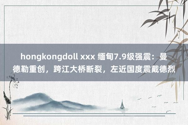 hongkongdoll xxx 缅甸7.9级强震：曼德勒重创，跨江大桥断裂，左近国度震戴德烈