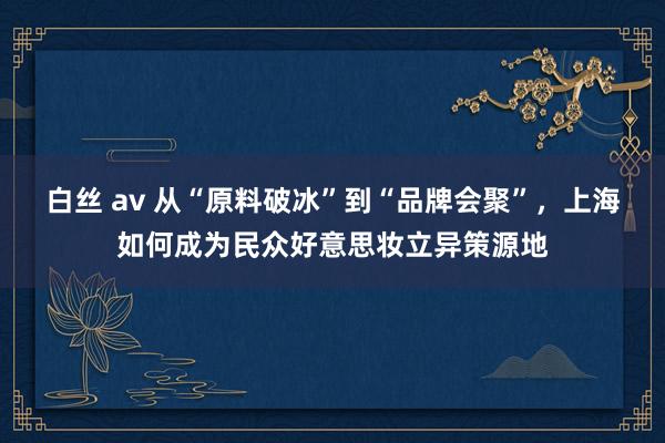 白丝 av 从“原料破冰”到“品牌会聚”，上海如何成为民众好意思妆立异策源地