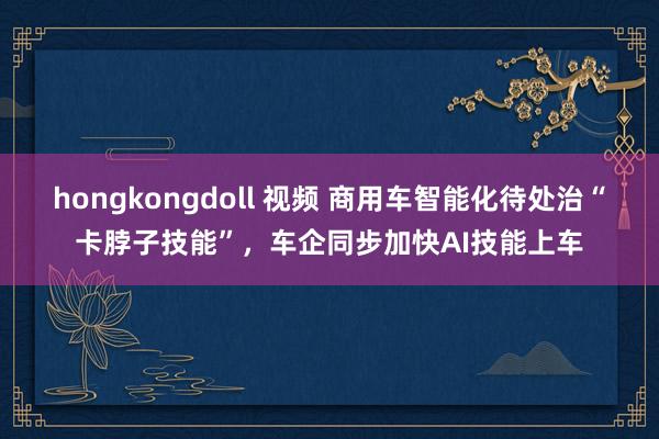 hongkongdoll 视频 商用车智能化待处治“卡脖子技能”，车企同步加快AI技能上车