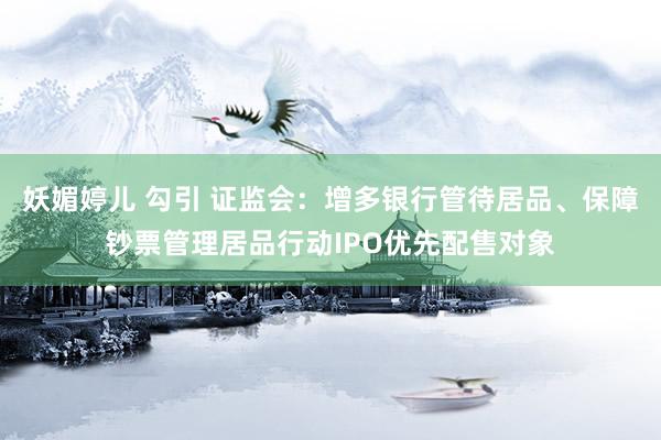 妖媚婷儿 勾引 证监会：增多银行管待居品、保障钞票管理居品行动IPO优先配售对象