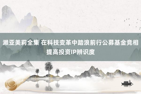 濑亚美莉全集 在科技变革中踏浪前行公募基金竞相提高投资IP辨识度