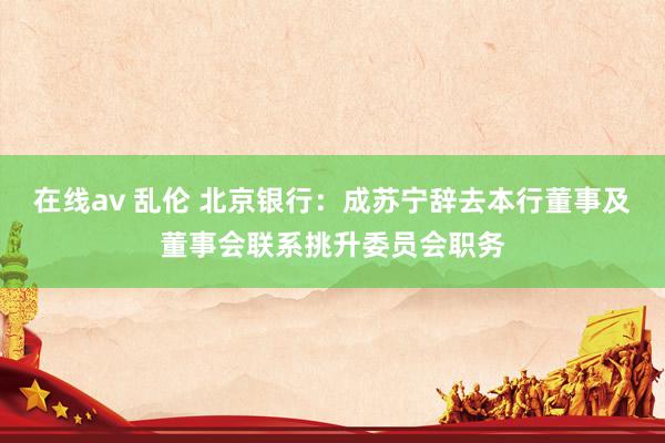 在线av 乱伦 北京银行：成苏宁辞去本行董事及董事会联系挑升委员会职务