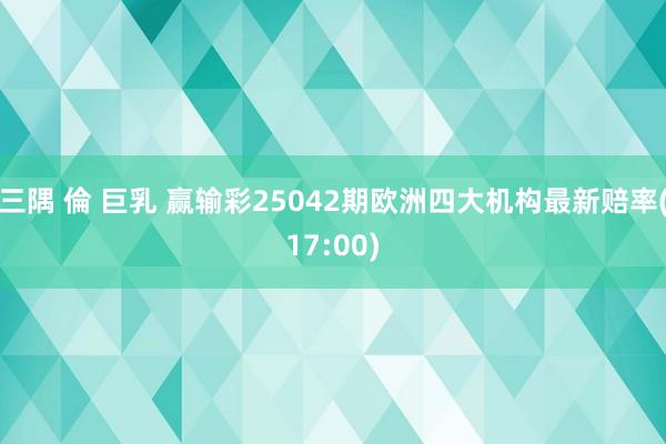 三隅 倫 巨乳 赢输彩25042期欧洲四大机构最新赔率(17:00)