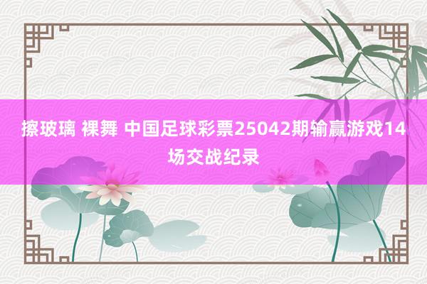 擦玻璃 裸舞 中国足球彩票25042期输赢游戏14场交战纪录