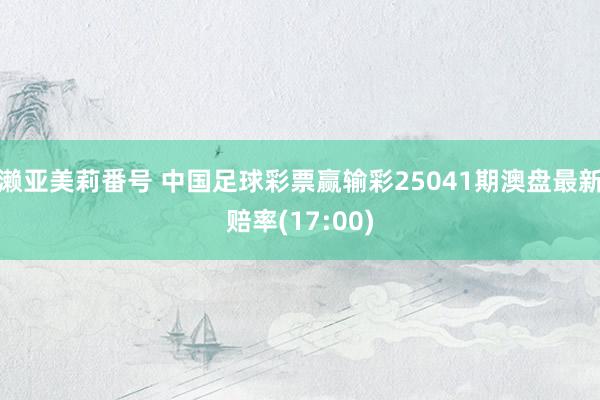 濑亚美莉番号 中国足球彩票赢输彩25041期澳盘最新赔率(17:00)