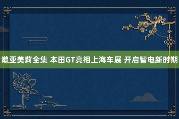 濑亚美莉全集 本田GT亮相上海车展 开启智电新时期