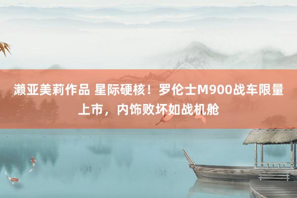 濑亚美莉作品 星际硬核！罗伦士M900战车限量上市，内饰败坏如战机舱