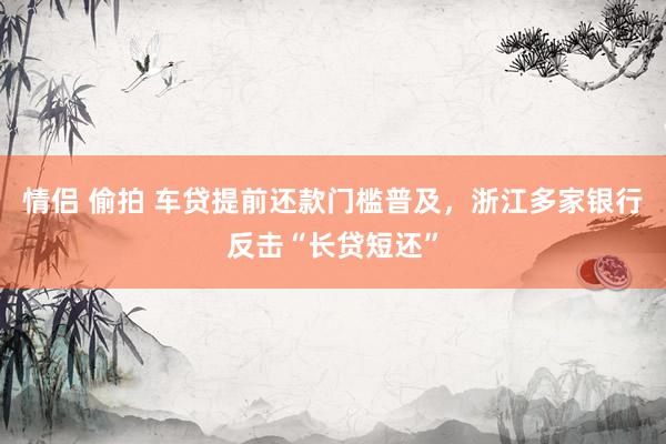 情侣 偷拍 车贷提前还款门槛普及，浙江多家银行反击“长贷短还”