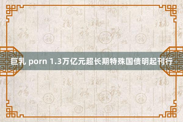 巨乳 porn 1.3万亿元超长期特殊国债明起刊行