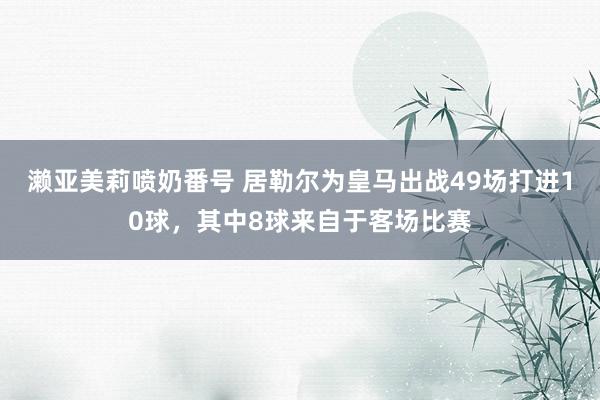 濑亚美莉喷奶番号 居勒尔为皇马出战49场打进10球，其中8球来自于客场比赛