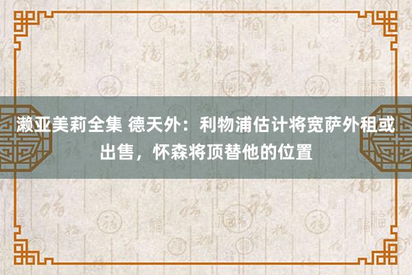 濑亚美莉全集 德天外：利物浦估计将宽萨外租或出售，怀森将顶替他的位置