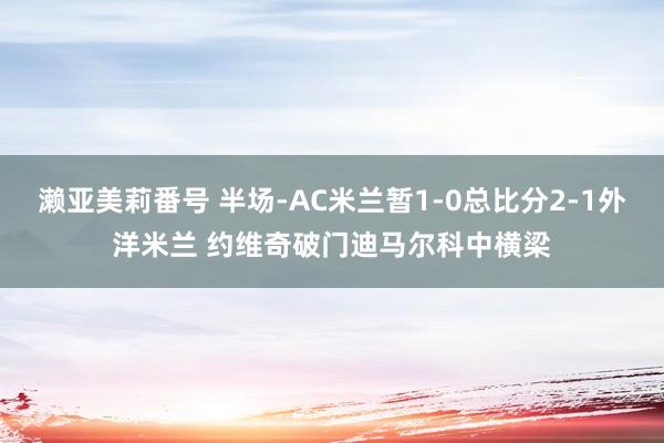 濑亚美莉番号 半场-AC米兰暂1-0总比分2-1外洋米兰 约维奇破门迪马尔科中横梁