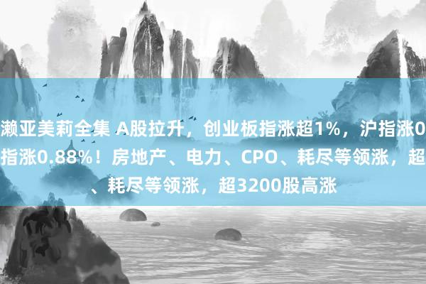 濑亚美莉全集 A股拉升，创业板指涨超1%，沪指涨0.14%，深成指涨0.88%！房地产、电力、CPO、耗尽等领涨，超3200股高涨