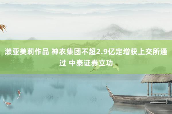 濑亚美莉作品 神农集团不超2.9亿定增获上交所通过 中泰证券立功