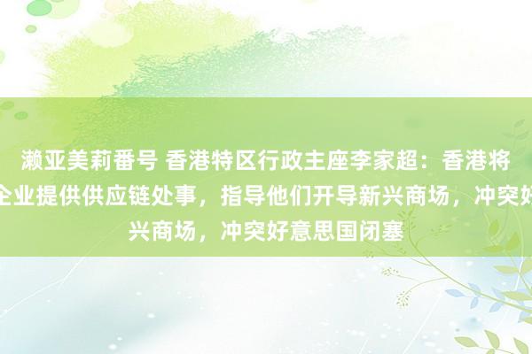 濑亚美莉番号 香港特区行政主座李家超：香港将部署为内地企业提供供应链处事，指导他们开导新兴商场，冲突好意思国闭塞