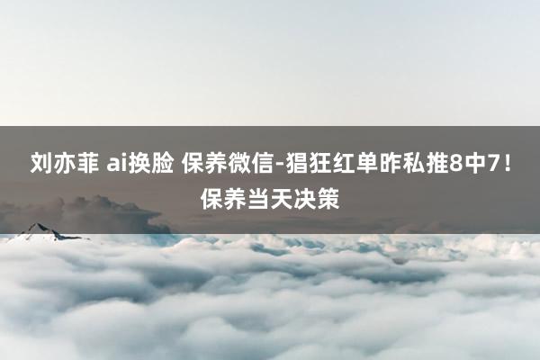 刘亦菲 ai换脸 保养微信-猖狂红单昨私推8中7！保养当天决策