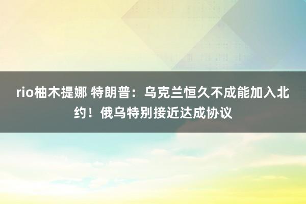 rio柚木提娜 特朗普：乌克兰恒久不成能加入北约！俄乌特别接近达成协议