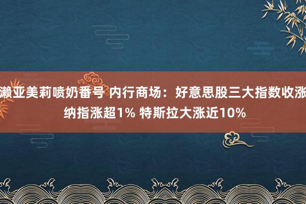 濑亚美莉喷奶番号 内行商场：好意思股三大指数收涨 纳指涨超1% 特斯拉大涨近10%