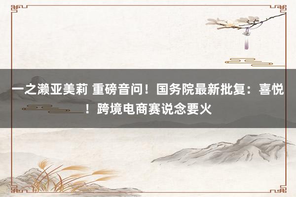 一之濑亚美莉 重磅音问！国务院最新批复：喜悦！跨境电商赛说念要火