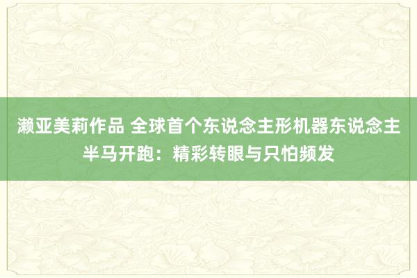 濑亚美莉作品 全球首个东说念主形机器东说念主半马开跑：精彩转眼与只怕频发