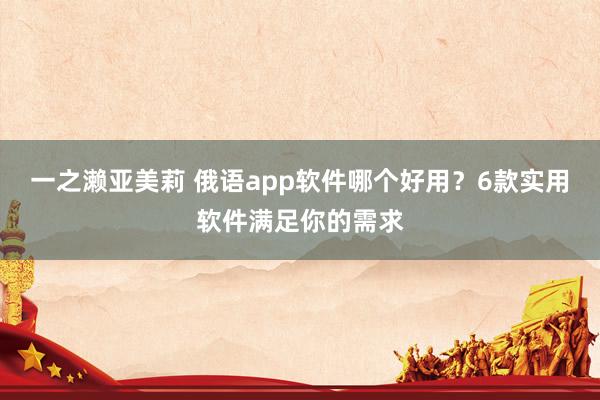 一之濑亚美莉 俄语app软件哪个好用？6款实用软件满足你的需求