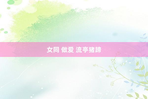 女同 做爱 流亭猪蹄