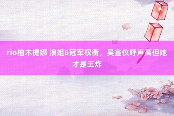 rio柚木提娜 浪姐6冠军权衡，吴宣仪呼声高但她才是王炸