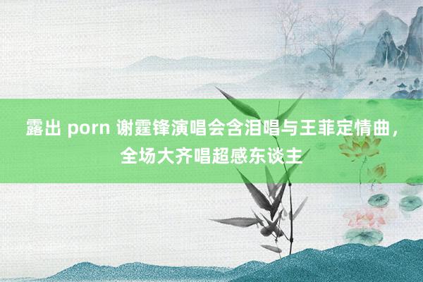 露出 porn 谢霆锋演唱会含泪唱与王菲定情曲，全场大齐唱超感东谈主