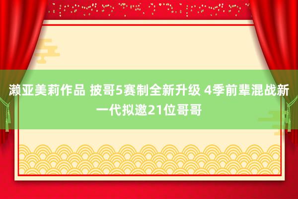 濑亚美莉作品 披哥5赛制全新升级 4季前辈混战新一代拟邀21位哥哥