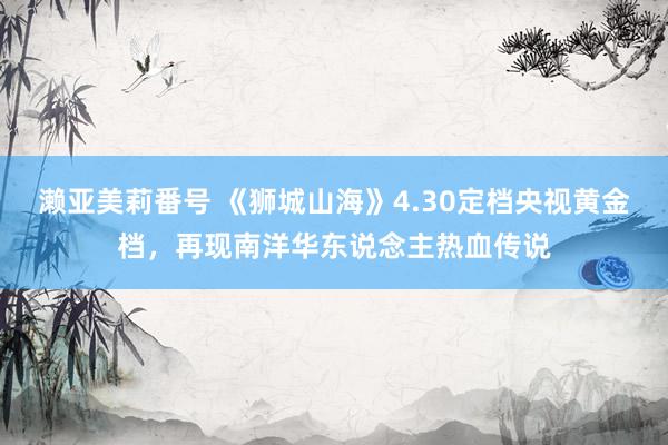 濑亚美莉番号 《狮城山海》4.30定档央视黄金档，再现南洋华东说念主热血传说