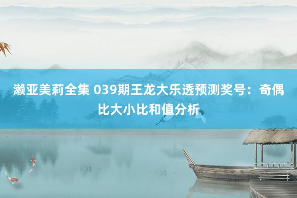 濑亚美莉全集 039期王龙大乐透预测奖号：奇偶比大小比和值分析